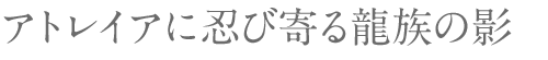 アトレイアに忍び寄る龍族の影