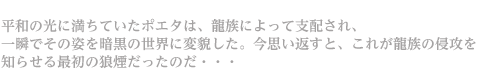 平和の光に満ちていたポエタは、龍族によって支配され、一瞬でその姿を暗黒の世界に変貌した。今思い返すと、これが龍族の侵攻を知らせる最初の狼煙だったのだ・・・