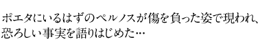 ポエタにいるはずのペルノスが傷を負った姿で現われ、恐ろしい事実を語りはじめた･･･ 