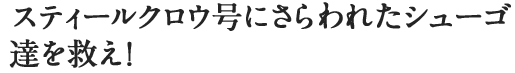 スティールクロウ号にさらわれたシューゴ達を救え！