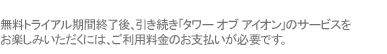 無料トライアル期間終了後、引き続き「タワー オブ アイオン」のサービスをご利用いただくには、ご利用料金のお支払いが必要です。