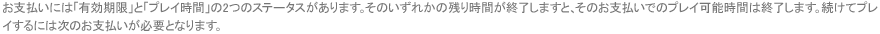 お支払いには「有効期限」と「プレイ時間」の2つのステータスがあります。そのいずれかの残り時間が終了しますと、そのお支払いでのプレイ可能時間は終了します。続けてプレイするには次のお支払いが必要となります。