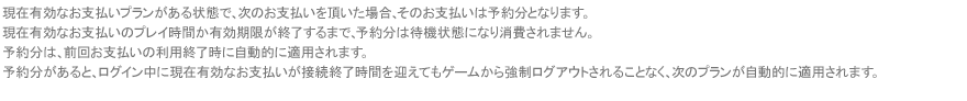 現在有効なお支払いプランがある状態で、次のお支払いを頂いた場合、そのお支払いは予約分となります。現在有効なお支払いのプレイ時間か有効期限が終了するまで、予約分は待機状態になり消費されません。予約分は、前回お支払いの利用終了時に自動的に適用されます。予約分があると、ログイン中に現在有効なお支払いが接続終了時間を迎えてもゲームから強制ログアウトされることなく、次のプランが自動的に適用されます。