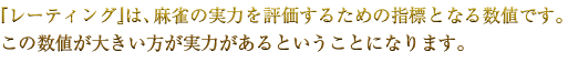 『レーティング』は、麻雀の実力を評価するための指標となる数値です。この数値が大きい方が実力があるということになります。