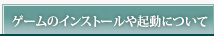 ゲームのインストールや起動について